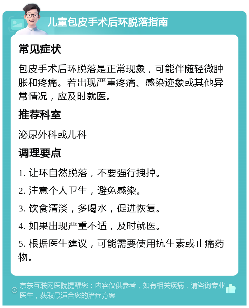 儿童包皮手术后环脱落指南 常见症状 包皮手术后环脱落是正常现象，可能伴随轻微肿胀和疼痛。若出现严重疼痛、感染迹象或其他异常情况，应及时就医。 推荐科室 泌尿外科或儿科 调理要点 1. 让环自然脱落，不要强行拽掉。 2. 注意个人卫生，避免感染。 3. 饮食清淡，多喝水，促进恢复。 4. 如果出现严重不适，及时就医。 5. 根据医生建议，可能需要使用抗生素或止痛药物。