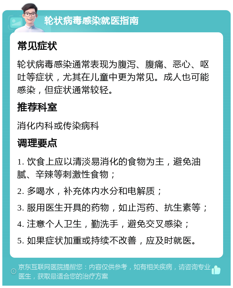 轮状病毒感染就医指南 常见症状 轮状病毒感染通常表现为腹泻、腹痛、恶心、呕吐等症状，尤其在儿童中更为常见。成人也可能感染，但症状通常较轻。 推荐科室 消化内科或传染病科 调理要点 1. 饮食上应以清淡易消化的食物为主，避免油腻、辛辣等刺激性食物； 2. 多喝水，补充体内水分和电解质； 3. 服用医生开具的药物，如止泻药、抗生素等； 4. 注意个人卫生，勤洗手，避免交叉感染； 5. 如果症状加重或持续不改善，应及时就医。