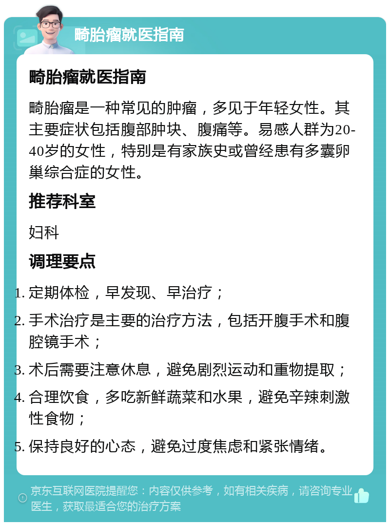 畸胎瘤就医指南 畸胎瘤就医指南 畸胎瘤是一种常见的肿瘤，多见于年轻女性。其主要症状包括腹部肿块、腹痛等。易感人群为20-40岁的女性，特别是有家族史或曾经患有多囊卵巢综合症的女性。 推荐科室 妇科 调理要点 定期体检，早发现、早治疗； 手术治疗是主要的治疗方法，包括开腹手术和腹腔镜手术； 术后需要注意休息，避免剧烈运动和重物提取； 合理饮食，多吃新鲜蔬菜和水果，避免辛辣刺激性食物； 保持良好的心态，避免过度焦虑和紧张情绪。