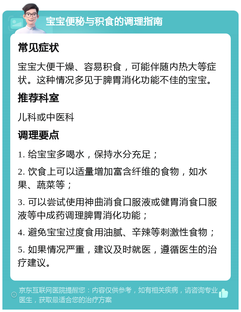 宝宝便秘与积食的调理指南 常见症状 宝宝大便干燥、容易积食，可能伴随内热大等症状。这种情况多见于脾胃消化功能不佳的宝宝。 推荐科室 儿科或中医科 调理要点 1. 给宝宝多喝水，保持水分充足； 2. 饮食上可以适量增加富含纤维的食物，如水果、蔬菜等； 3. 可以尝试使用神曲消食口服液或健胃消食口服液等中成药调理脾胃消化功能； 4. 避免宝宝过度食用油腻、辛辣等刺激性食物； 5. 如果情况严重，建议及时就医，遵循医生的治疗建议。