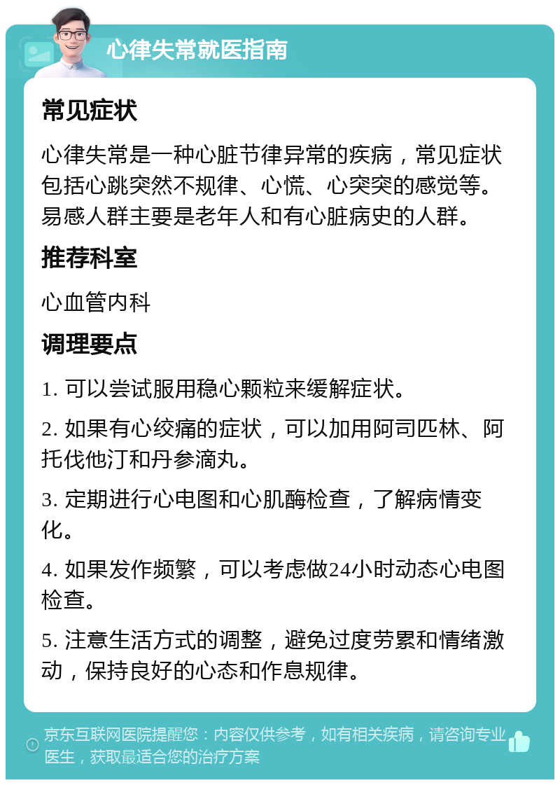 心律失常就医指南 常见症状 心律失常是一种心脏节律异常的疾病，常见症状包括心跳突然不规律、心慌、心突突的感觉等。易感人群主要是老年人和有心脏病史的人群。 推荐科室 心血管内科 调理要点 1. 可以尝试服用稳心颗粒来缓解症状。 2. 如果有心绞痛的症状，可以加用阿司匹林、阿托伐他汀和丹参滴丸。 3. 定期进行心电图和心肌酶检查，了解病情变化。 4. 如果发作频繁，可以考虑做24小时动态心电图检查。 5. 注意生活方式的调整，避免过度劳累和情绪激动，保持良好的心态和作息规律。