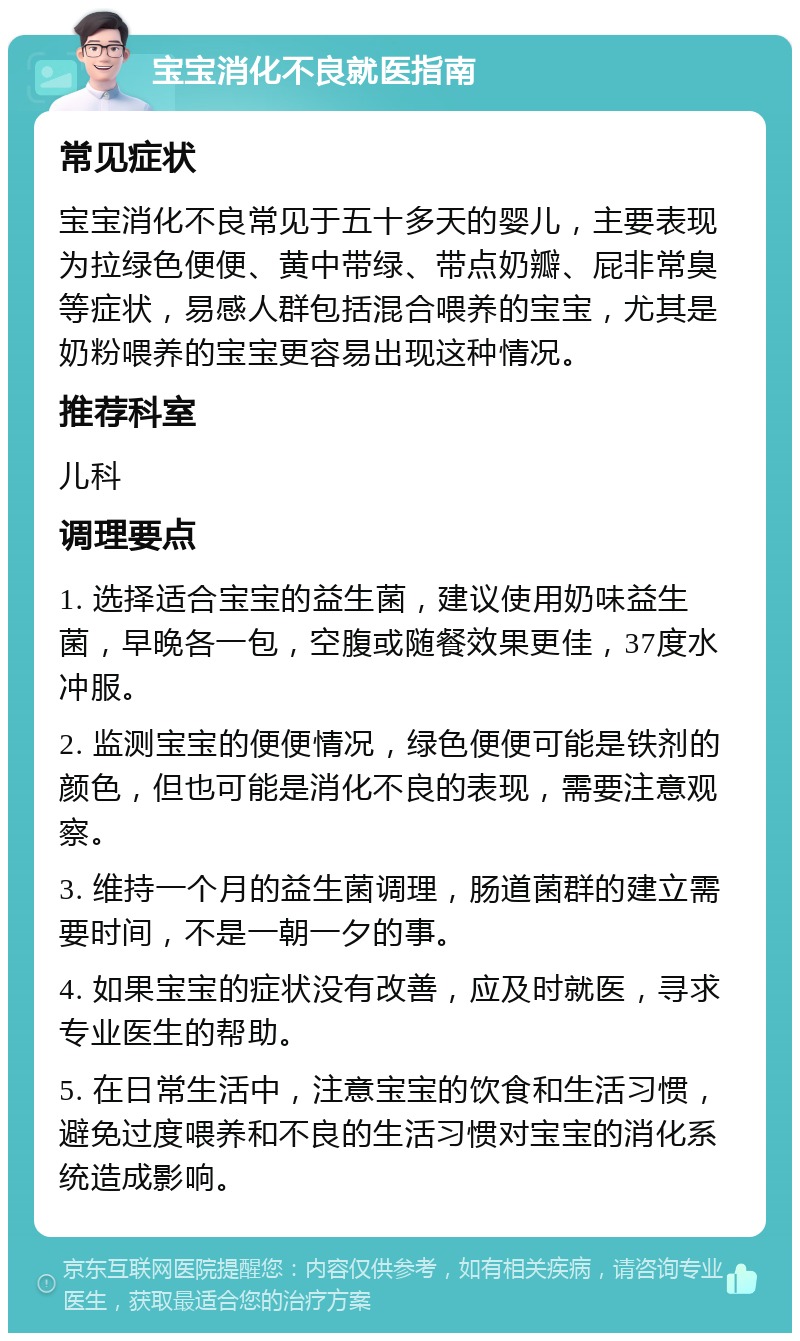 宝宝消化不良就医指南 常见症状 宝宝消化不良常见于五十多天的婴儿，主要表现为拉绿色便便、黄中带绿、带点奶瓣、屁非常臭等症状，易感人群包括混合喂养的宝宝，尤其是奶粉喂养的宝宝更容易出现这种情况。 推荐科室 儿科 调理要点 1. 选择适合宝宝的益生菌，建议使用奶味益生菌，早晚各一包，空腹或随餐效果更佳，37度水冲服。 2. 监测宝宝的便便情况，绿色便便可能是铁剂的颜色，但也可能是消化不良的表现，需要注意观察。 3. 维持一个月的益生菌调理，肠道菌群的建立需要时间，不是一朝一夕的事。 4. 如果宝宝的症状没有改善，应及时就医，寻求专业医生的帮助。 5. 在日常生活中，注意宝宝的饮食和生活习惯，避免过度喂养和不良的生活习惯对宝宝的消化系统造成影响。