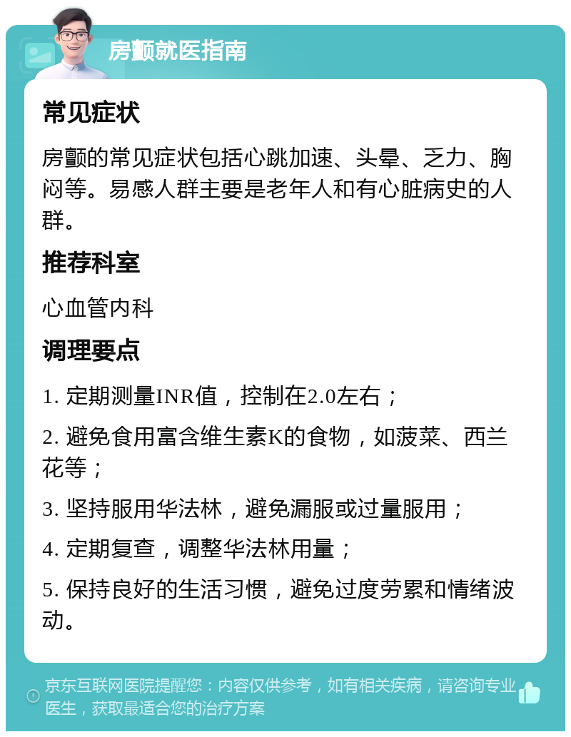 房颤就医指南 常见症状 房颤的常见症状包括心跳加速、头晕、乏力、胸闷等。易感人群主要是老年人和有心脏病史的人群。 推荐科室 心血管内科 调理要点 1. 定期测量INR值，控制在2.0左右； 2. 避免食用富含维生素K的食物，如菠菜、西兰花等； 3. 坚持服用华法林，避免漏服或过量服用； 4. 定期复查，调整华法林用量； 5. 保持良好的生活习惯，避免过度劳累和情绪波动。