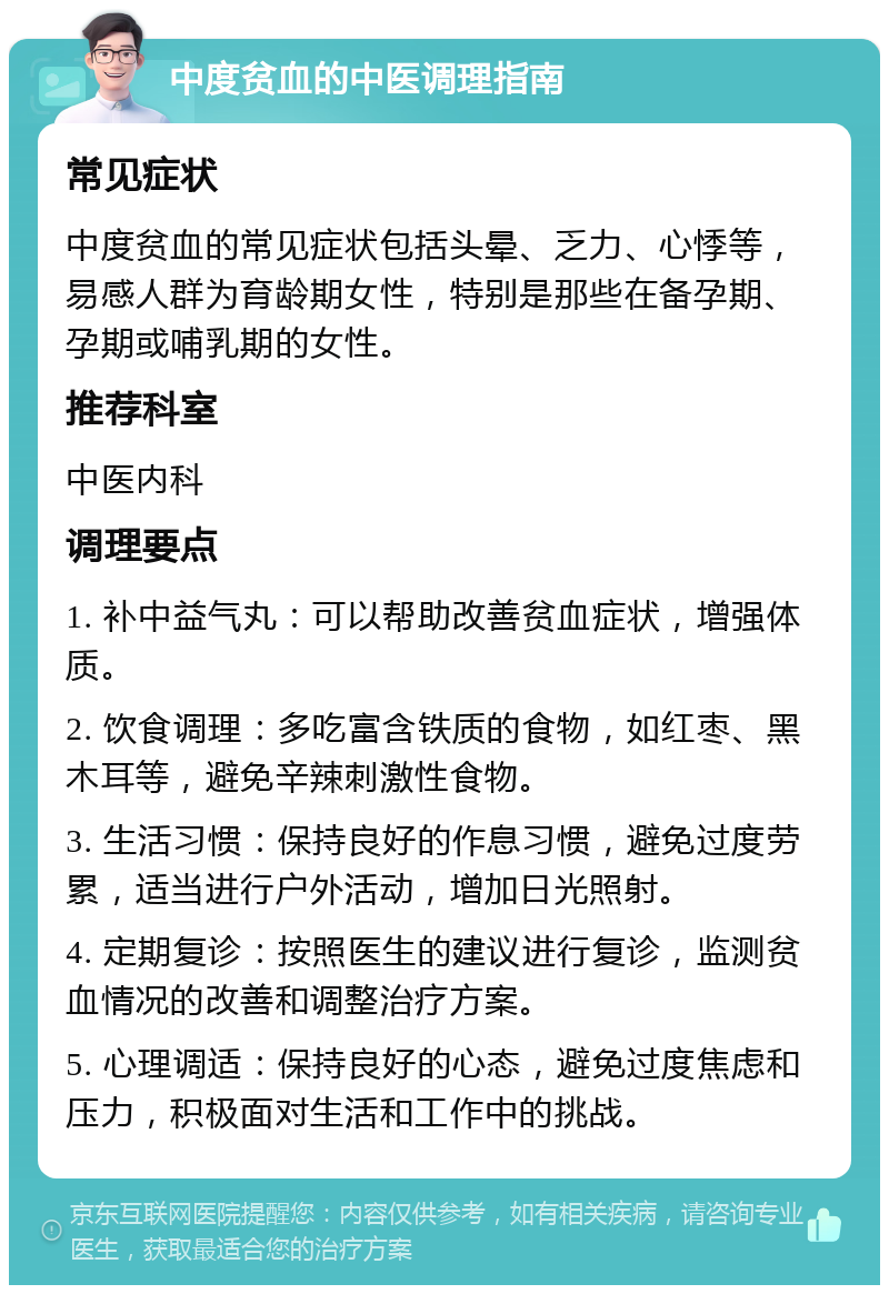 中度贫血的中医调理指南 常见症状 中度贫血的常见症状包括头晕、乏力、心悸等，易感人群为育龄期女性，特别是那些在备孕期、孕期或哺乳期的女性。 推荐科室 中医内科 调理要点 1. 补中益气丸：可以帮助改善贫血症状，增强体质。 2. 饮食调理：多吃富含铁质的食物，如红枣、黑木耳等，避免辛辣刺激性食物。 3. 生活习惯：保持良好的作息习惯，避免过度劳累，适当进行户外活动，增加日光照射。 4. 定期复诊：按照医生的建议进行复诊，监测贫血情况的改善和调整治疗方案。 5. 心理调适：保持良好的心态，避免过度焦虑和压力，积极面对生活和工作中的挑战。