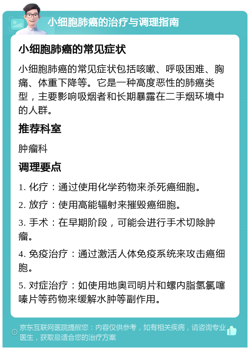 小细胞肺癌的治疗与调理指南 小细胞肺癌的常见症状 小细胞肺癌的常见症状包括咳嗽、呼吸困难、胸痛、体重下降等。它是一种高度恶性的肺癌类型，主要影响吸烟者和长期暴露在二手烟环境中的人群。 推荐科室 肿瘤科 调理要点 1. 化疗：通过使用化学药物来杀死癌细胞。 2. 放疗：使用高能辐射来摧毁癌细胞。 3. 手术：在早期阶段，可能会进行手术切除肿瘤。 4. 免疫治疗：通过激活人体免疫系统来攻击癌细胞。 5. 对症治疗：如使用地奥司明片和螺内脂氢氯噻嗪片等药物来缓解水肿等副作用。