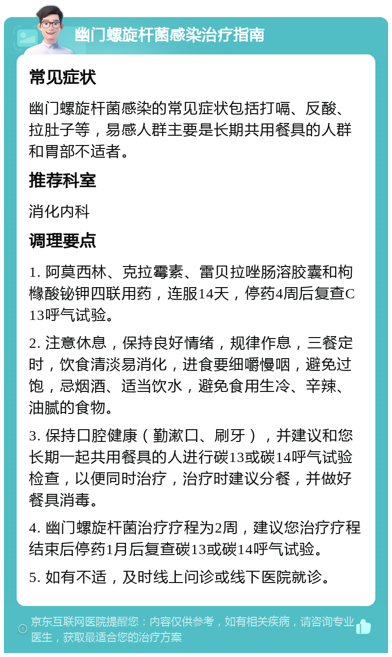 幽门螺旋杆菌感染治疗指南 常见症状 幽门螺旋杆菌感染的常见症状包括打嗝、反酸、拉肚子等，易感人群主要是长期共用餐具的人群和胃部不适者。 推荐科室 消化内科 调理要点 1. 阿莫西林、克拉霉素、雷贝拉唑肠溶胶囊和枸橼酸铋钾四联用药，连服14天，停药4周后复查C13呼气试验。 2. 注意休息，保持良好情绪，规律作息，三餐定时，饮食清淡易消化，进食要细嚼慢咽，避免过饱，忌烟酒、适当饮水，避免食用生冷、辛辣、油腻的食物。 3. 保持口腔健康（勤漱口、刷牙），并建议和您长期一起共用餐具的人进行碳13或碳14呼气试验检查，以便同时治疗，治疗时建议分餐，并做好餐具消毒。 4. 幽门螺旋杆菌治疗疗程为2周，建议您治疗疗程结束后停药1月后复查碳13或碳14呼气试验。 5. 如有不适，及时线上问诊或线下医院就诊。