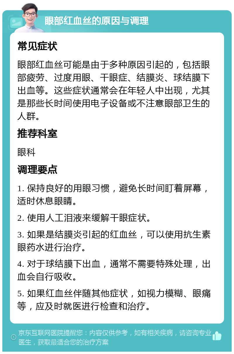 眼部红血丝的原因与调理 常见症状 眼部红血丝可能是由于多种原因引起的，包括眼部疲劳、过度用眼、干眼症、结膜炎、球结膜下出血等。这些症状通常会在年轻人中出现，尤其是那些长时间使用电子设备或不注意眼部卫生的人群。 推荐科室 眼科 调理要点 1. 保持良好的用眼习惯，避免长时间盯着屏幕，适时休息眼睛。 2. 使用人工泪液来缓解干眼症状。 3. 如果是结膜炎引起的红血丝，可以使用抗生素眼药水进行治疗。 4. 对于球结膜下出血，通常不需要特殊处理，出血会自行吸收。 5. 如果红血丝伴随其他症状，如视力模糊、眼痛等，应及时就医进行检查和治疗。