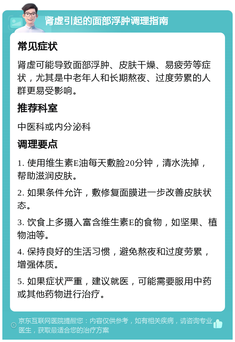 肾虚引起的面部浮肿调理指南 常见症状 肾虚可能导致面部浮肿、皮肤干燥、易疲劳等症状，尤其是中老年人和长期熬夜、过度劳累的人群更易受影响。 推荐科室 中医科或内分泌科 调理要点 1. 使用维生素E油每天敷脸20分钟，清水洗掉，帮助滋润皮肤。 2. 如果条件允许，敷修复面膜进一步改善皮肤状态。 3. 饮食上多摄入富含维生素E的食物，如坚果、植物油等。 4. 保持良好的生活习惯，避免熬夜和过度劳累，增强体质。 5. 如果症状严重，建议就医，可能需要服用中药或其他药物进行治疗。