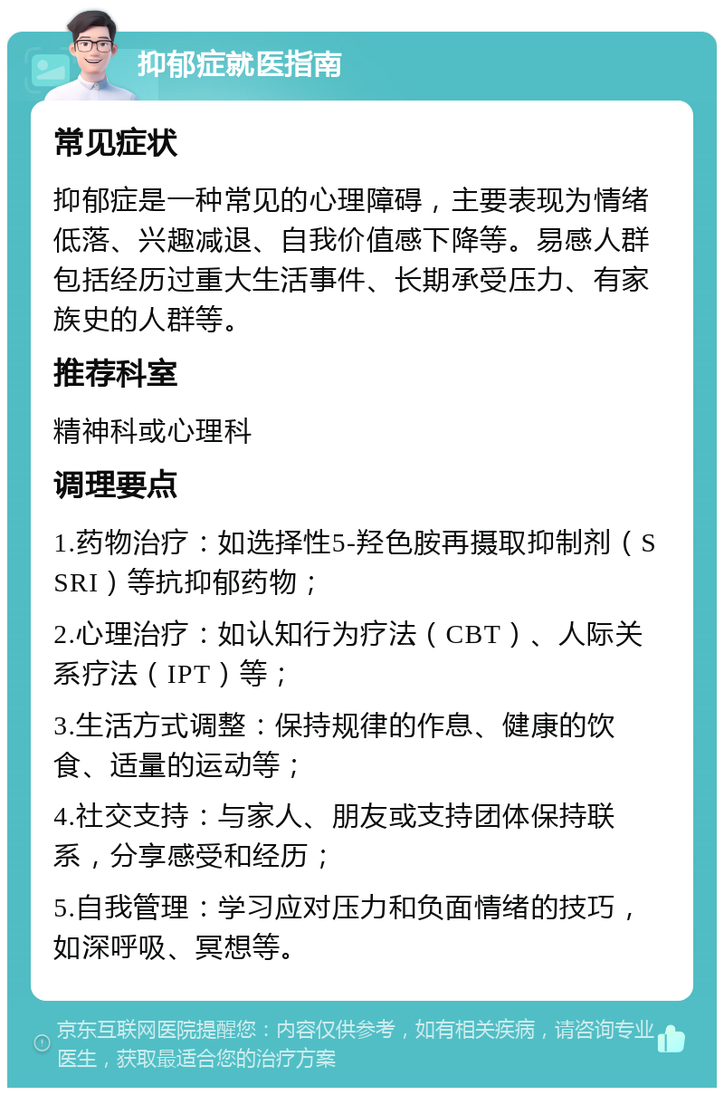 抑郁症就医指南 常见症状 抑郁症是一种常见的心理障碍，主要表现为情绪低落、兴趣减退、自我价值感下降等。易感人群包括经历过重大生活事件、长期承受压力、有家族史的人群等。 推荐科室 精神科或心理科 调理要点 1.药物治疗：如选择性5-羟色胺再摄取抑制剂（SSRI）等抗抑郁药物； 2.心理治疗：如认知行为疗法（CBT）、人际关系疗法（IPT）等； 3.生活方式调整：保持规律的作息、健康的饮食、适量的运动等； 4.社交支持：与家人、朋友或支持团体保持联系，分享感受和经历； 5.自我管理：学习应对压力和负面情绪的技巧，如深呼吸、冥想等。