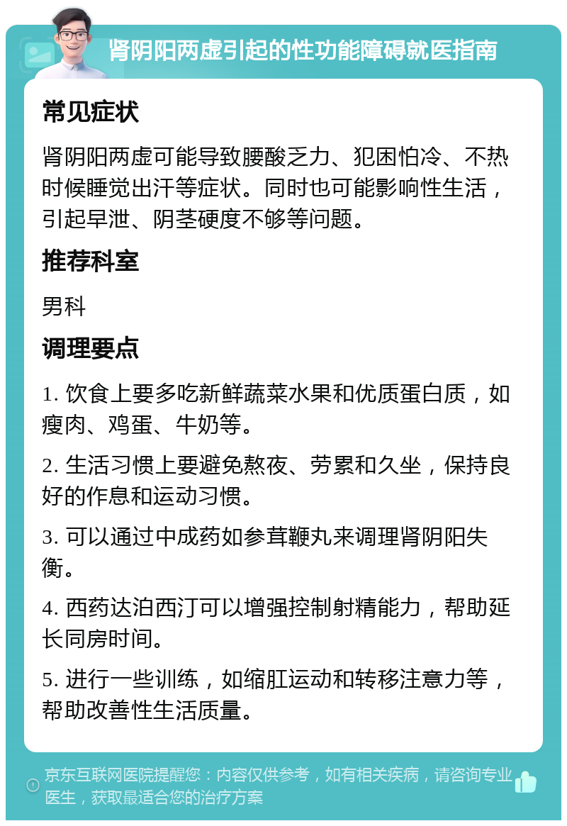 肾阴阳两虚引起的性功能障碍就医指南 常见症状 肾阴阳两虚可能导致腰酸乏力、犯困怕冷、不热时候睡觉出汗等症状。同时也可能影响性生活，引起早泄、阴茎硬度不够等问题。 推荐科室 男科 调理要点 1. 饮食上要多吃新鲜蔬菜水果和优质蛋白质，如瘦肉、鸡蛋、牛奶等。 2. 生活习惯上要避免熬夜、劳累和久坐，保持良好的作息和运动习惯。 3. 可以通过中成药如参茸鞭丸来调理肾阴阳失衡。 4. 西药达泊西汀可以增强控制射精能力，帮助延长同房时间。 5. 进行一些训练，如缩肛运动和转移注意力等，帮助改善性生活质量。