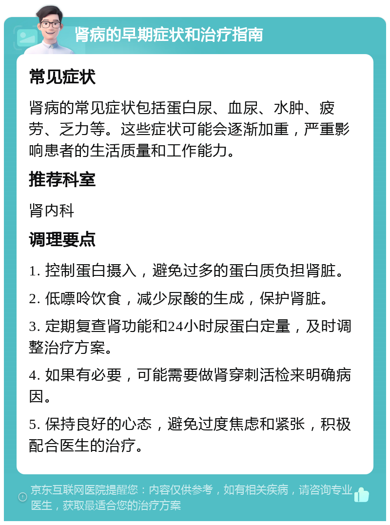 肾病的早期症状和治疗指南 常见症状 肾病的常见症状包括蛋白尿、血尿、水肿、疲劳、乏力等。这些症状可能会逐渐加重，严重影响患者的生活质量和工作能力。 推荐科室 肾内科 调理要点 1. 控制蛋白摄入，避免过多的蛋白质负担肾脏。 2. 低嘌呤饮食，减少尿酸的生成，保护肾脏。 3. 定期复查肾功能和24小时尿蛋白定量，及时调整治疗方案。 4. 如果有必要，可能需要做肾穿刺活检来明确病因。 5. 保持良好的心态，避免过度焦虑和紧张，积极配合医生的治疗。