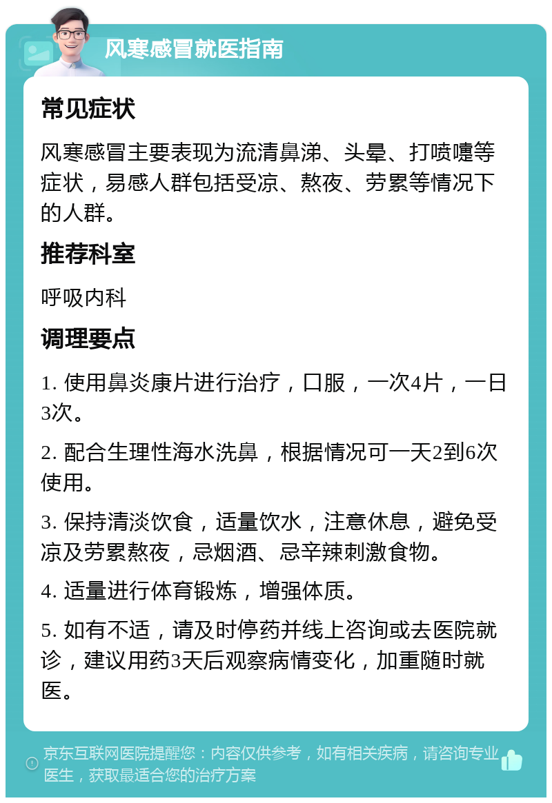 风寒感冒就医指南 常见症状 风寒感冒主要表现为流清鼻涕、头晕、打喷嚏等症状，易感人群包括受凉、熬夜、劳累等情况下的人群。 推荐科室 呼吸内科 调理要点 1. 使用鼻炎康片进行治疗，口服，一次4片，一日3次。 2. 配合生理性海水洗鼻，根据情况可一天2到6次使用。 3. 保持清淡饮食，适量饮水，注意休息，避免受凉及劳累熬夜，忌烟酒、忌辛辣刺激食物。 4. 适量进行体育锻炼，增强体质。 5. 如有不适，请及时停药并线上咨询或去医院就诊，建议用药3天后观察病情变化，加重随时就医。