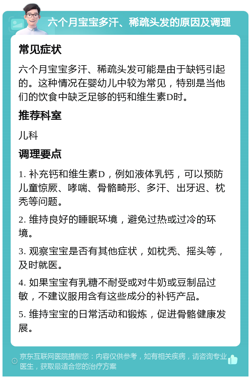 六个月宝宝多汗、稀疏头发的原因及调理 常见症状 六个月宝宝多汗、稀疏头发可能是由于缺钙引起的。这种情况在婴幼儿中较为常见，特别是当他们的饮食中缺乏足够的钙和维生素D时。 推荐科室 儿科 调理要点 1. 补充钙和维生素D，例如液体乳钙，可以预防儿童惊厥、哮喘、骨骼畸形、多汗、出牙迟、枕秃等问题。 2. 维持良好的睡眠环境，避免过热或过冷的环境。 3. 观察宝宝是否有其他症状，如枕秃、摇头等，及时就医。 4. 如果宝宝有乳糖不耐受或对牛奶或豆制品过敏，不建议服用含有这些成分的补钙产品。 5. 维持宝宝的日常活动和锻炼，促进骨骼健康发展。