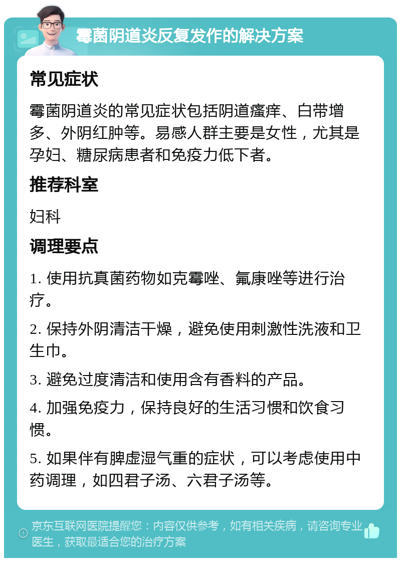 霉菌阴道炎反复发作的解决方案 常见症状 霉菌阴道炎的常见症状包括阴道瘙痒、白带增多、外阴红肿等。易感人群主要是女性，尤其是孕妇、糖尿病患者和免疫力低下者。 推荐科室 妇科 调理要点 1. 使用抗真菌药物如克霉唑、氟康唑等进行治疗。 2. 保持外阴清洁干燥，避免使用刺激性洗液和卫生巾。 3. 避免过度清洁和使用含有香料的产品。 4. 加强免疫力，保持良好的生活习惯和饮食习惯。 5. 如果伴有脾虚湿气重的症状，可以考虑使用中药调理，如四君子汤、六君子汤等。