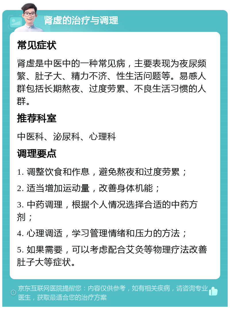 肾虚的治疗与调理 常见症状 肾虚是中医中的一种常见病，主要表现为夜尿频繁、肚子大、精力不济、性生活问题等。易感人群包括长期熬夜、过度劳累、不良生活习惯的人群。 推荐科室 中医科、泌尿科、心理科 调理要点 1. 调整饮食和作息，避免熬夜和过度劳累； 2. 适当增加运动量，改善身体机能； 3. 中药调理，根据个人情况选择合适的中药方剂； 4. 心理调适，学习管理情绪和压力的方法； 5. 如果需要，可以考虑配合艾灸等物理疗法改善肚子大等症状。