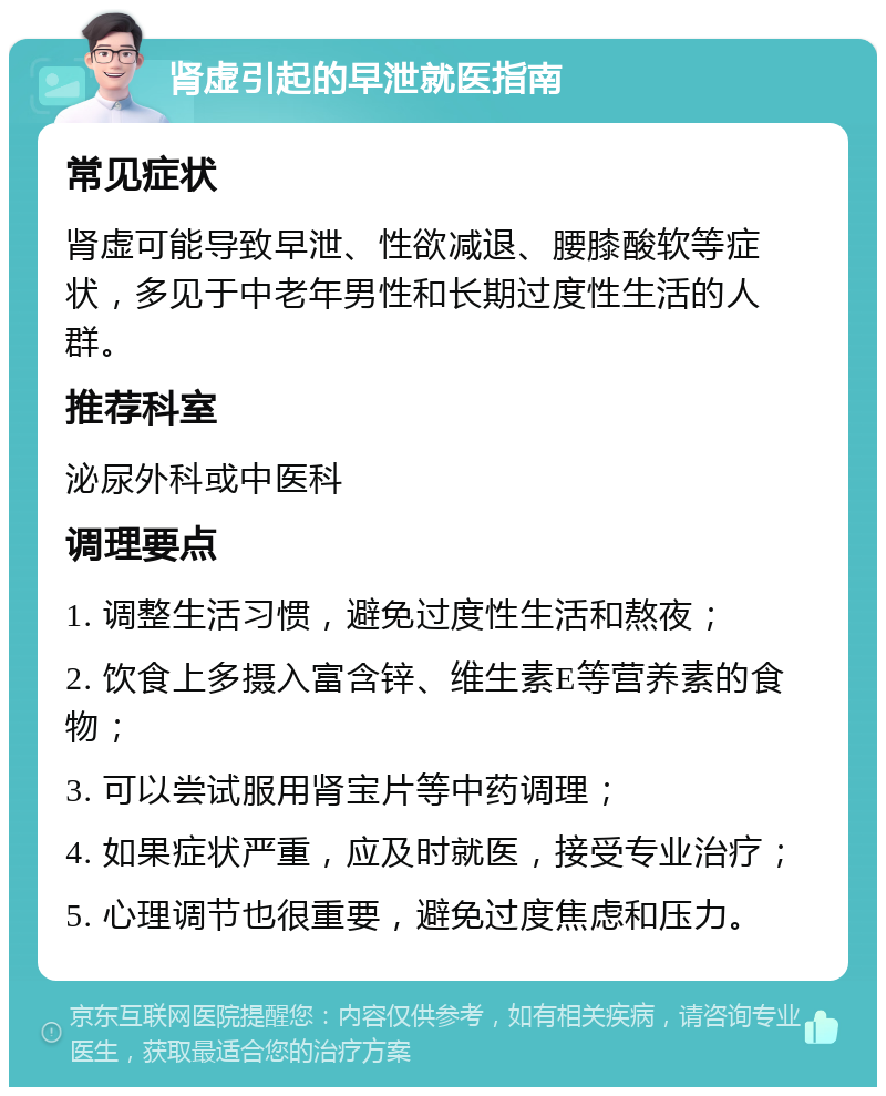 肾虚引起的早泄就医指南 常见症状 肾虚可能导致早泄、性欲减退、腰膝酸软等症状，多见于中老年男性和长期过度性生活的人群。 推荐科室 泌尿外科或中医科 调理要点 1. 调整生活习惯，避免过度性生活和熬夜； 2. 饮食上多摄入富含锌、维生素E等营养素的食物； 3. 可以尝试服用肾宝片等中药调理； 4. 如果症状严重，应及时就医，接受专业治疗； 5. 心理调节也很重要，避免过度焦虑和压力。