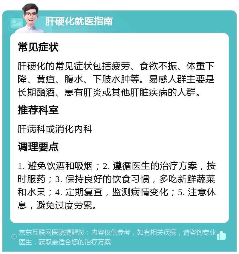 肝硬化就医指南 常见症状 肝硬化的常见症状包括疲劳、食欲不振、体重下降、黄疸、腹水、下肢水肿等。易感人群主要是长期酗酒、患有肝炎或其他肝脏疾病的人群。 推荐科室 肝病科或消化内科 调理要点 1. 避免饮酒和吸烟；2. 遵循医生的治疗方案，按时服药；3. 保持良好的饮食习惯，多吃新鲜蔬菜和水果；4. 定期复查，监测病情变化；5. 注意休息，避免过度劳累。