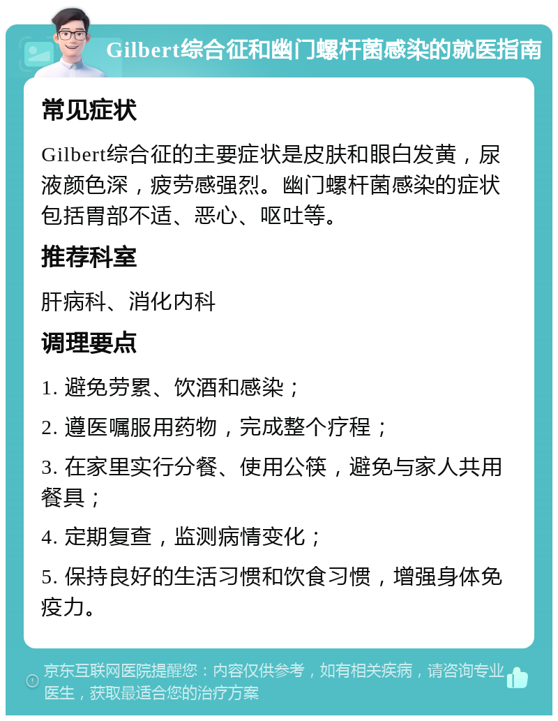 Gilbert综合征和幽门螺杆菌感染的就医指南 常见症状 Gilbert综合征的主要症状是皮肤和眼白发黄，尿液颜色深，疲劳感强烈。幽门螺杆菌感染的症状包括胃部不适、恶心、呕吐等。 推荐科室 肝病科、消化内科 调理要点 1. 避免劳累、饮酒和感染； 2. 遵医嘱服用药物，完成整个疗程； 3. 在家里实行分餐、使用公筷，避免与家人共用餐具； 4. 定期复查，监测病情变化； 5. 保持良好的生活习惯和饮食习惯，增强身体免疫力。