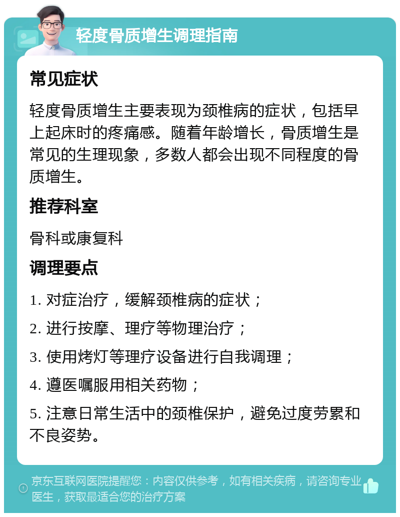 轻度骨质增生调理指南 常见症状 轻度骨质增生主要表现为颈椎病的症状，包括早上起床时的疼痛感。随着年龄增长，骨质增生是常见的生理现象，多数人都会出现不同程度的骨质增生。 推荐科室 骨科或康复科 调理要点 1. 对症治疗，缓解颈椎病的症状； 2. 进行按摩、理疗等物理治疗； 3. 使用烤灯等理疗设备进行自我调理； 4. 遵医嘱服用相关药物； 5. 注意日常生活中的颈椎保护，避免过度劳累和不良姿势。