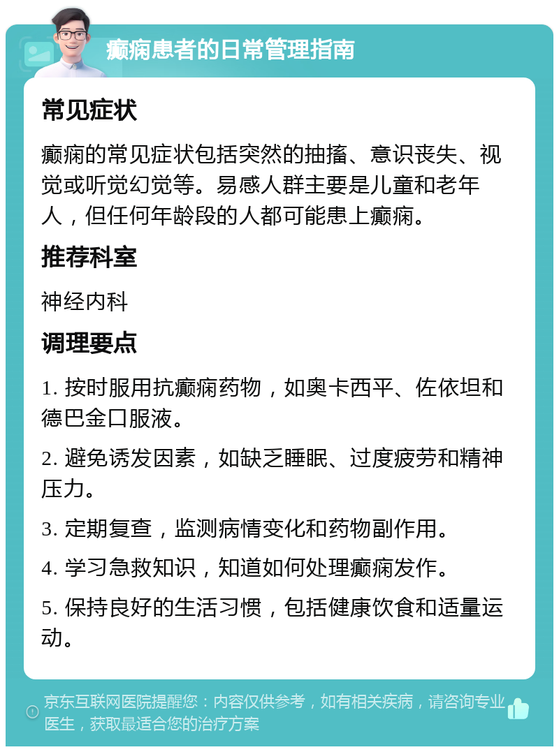 癫痫患者的日常管理指南 常见症状 癫痫的常见症状包括突然的抽搐、意识丧失、视觉或听觉幻觉等。易感人群主要是儿童和老年人，但任何年龄段的人都可能患上癫痫。 推荐科室 神经内科 调理要点 1. 按时服用抗癫痫药物，如奥卡西平、佐依坦和德巴金口服液。 2. 避免诱发因素，如缺乏睡眠、过度疲劳和精神压力。 3. 定期复查，监测病情变化和药物副作用。 4. 学习急救知识，知道如何处理癫痫发作。 5. 保持良好的生活习惯，包括健康饮食和适量运动。