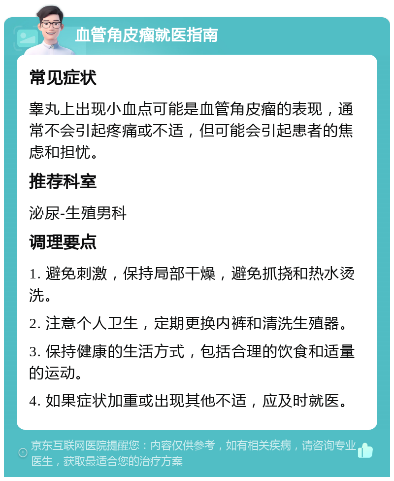 血管角皮瘤就医指南 常见症状 睾丸上出现小血点可能是血管角皮瘤的表现，通常不会引起疼痛或不适，但可能会引起患者的焦虑和担忧。 推荐科室 泌尿-生殖男科 调理要点 1. 避免刺激，保持局部干燥，避免抓挠和热水烫洗。 2. 注意个人卫生，定期更换内裤和清洗生殖器。 3. 保持健康的生活方式，包括合理的饮食和适量的运动。 4. 如果症状加重或出现其他不适，应及时就医。