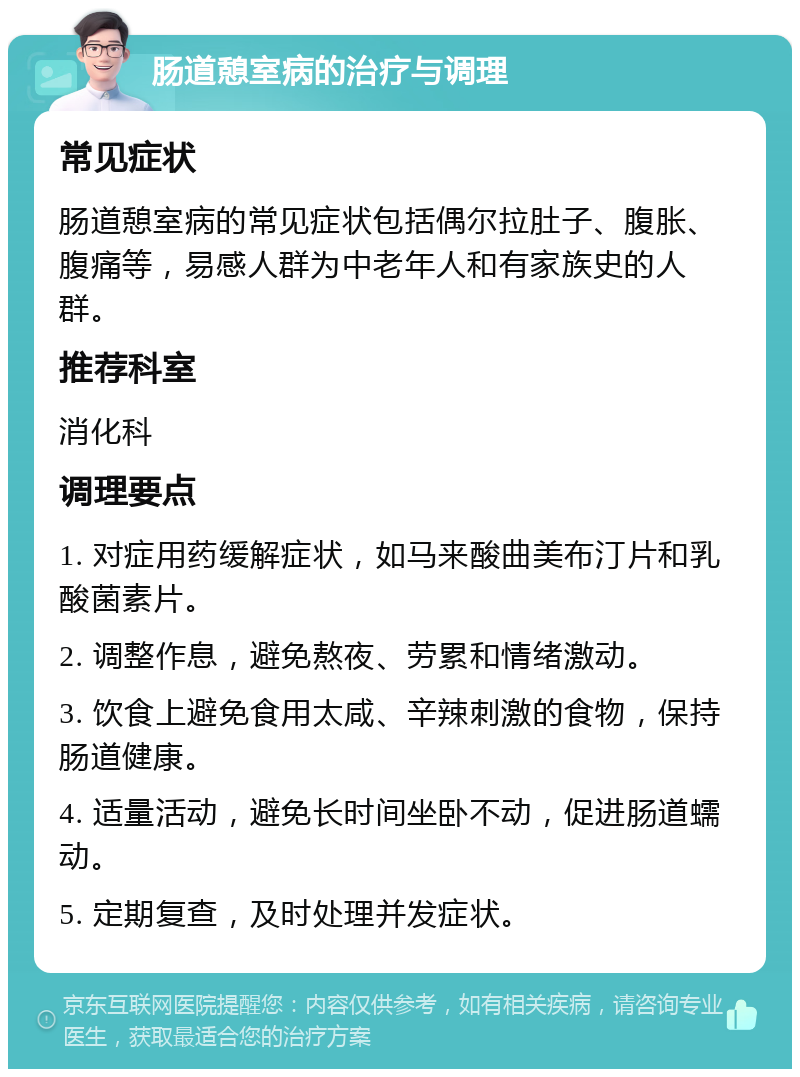 肠道憩室病的治疗与调理 常见症状 肠道憩室病的常见症状包括偶尔拉肚子、腹胀、腹痛等，易感人群为中老年人和有家族史的人群。 推荐科室 消化科 调理要点 1. 对症用药缓解症状，如马来酸曲美布汀片和乳酸菌素片。 2. 调整作息，避免熬夜、劳累和情绪激动。 3. 饮食上避免食用太咸、辛辣刺激的食物，保持肠道健康。 4. 适量活动，避免长时间坐卧不动，促进肠道蠕动。 5. 定期复查，及时处理并发症状。