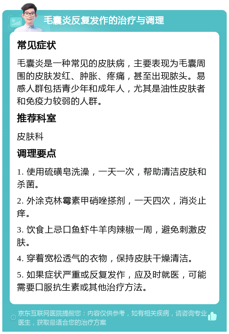 毛囊炎反复发作的治疗与调理 常见症状 毛囊炎是一种常见的皮肤病，主要表现为毛囊周围的皮肤发红、肿胀、疼痛，甚至出现脓头。易感人群包括青少年和成年人，尤其是油性皮肤者和免疫力较弱的人群。 推荐科室 皮肤科 调理要点 1. 使用硫磺皂洗澡，一天一次，帮助清洁皮肤和杀菌。 2. 外涂克林霉素甲硝唑搽剂，一天四次，消炎止痒。 3. 饮食上忌口鱼虾牛羊肉辣椒一周，避免刺激皮肤。 4. 穿着宽松透气的衣物，保持皮肤干燥清洁。 5. 如果症状严重或反复发作，应及时就医，可能需要口服抗生素或其他治疗方法。