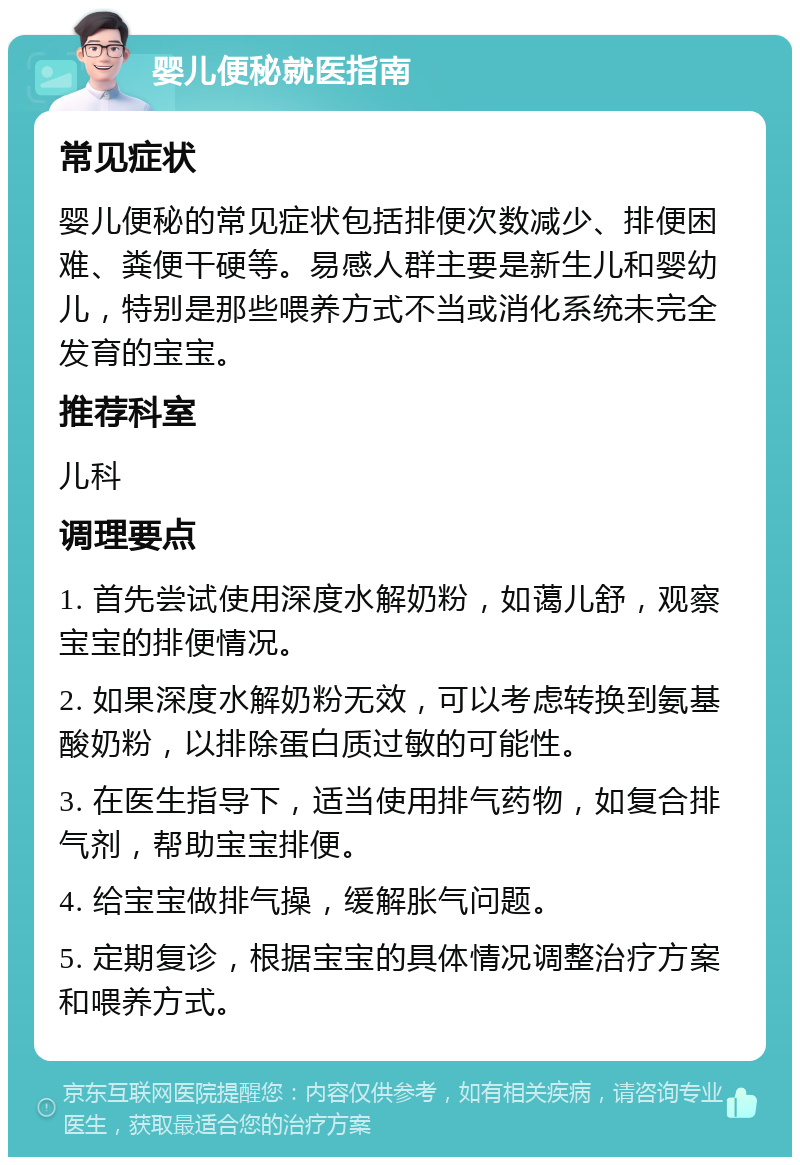 婴儿便秘就医指南 常见症状 婴儿便秘的常见症状包括排便次数减少、排便困难、粪便干硬等。易感人群主要是新生儿和婴幼儿，特别是那些喂养方式不当或消化系统未完全发育的宝宝。 推荐科室 儿科 调理要点 1. 首先尝试使用深度水解奶粉，如蔼儿舒，观察宝宝的排便情况。 2. 如果深度水解奶粉无效，可以考虑转换到氨基酸奶粉，以排除蛋白质过敏的可能性。 3. 在医生指导下，适当使用排气药物，如复合排气剂，帮助宝宝排便。 4. 给宝宝做排气操，缓解胀气问题。 5. 定期复诊，根据宝宝的具体情况调整治疗方案和喂养方式。