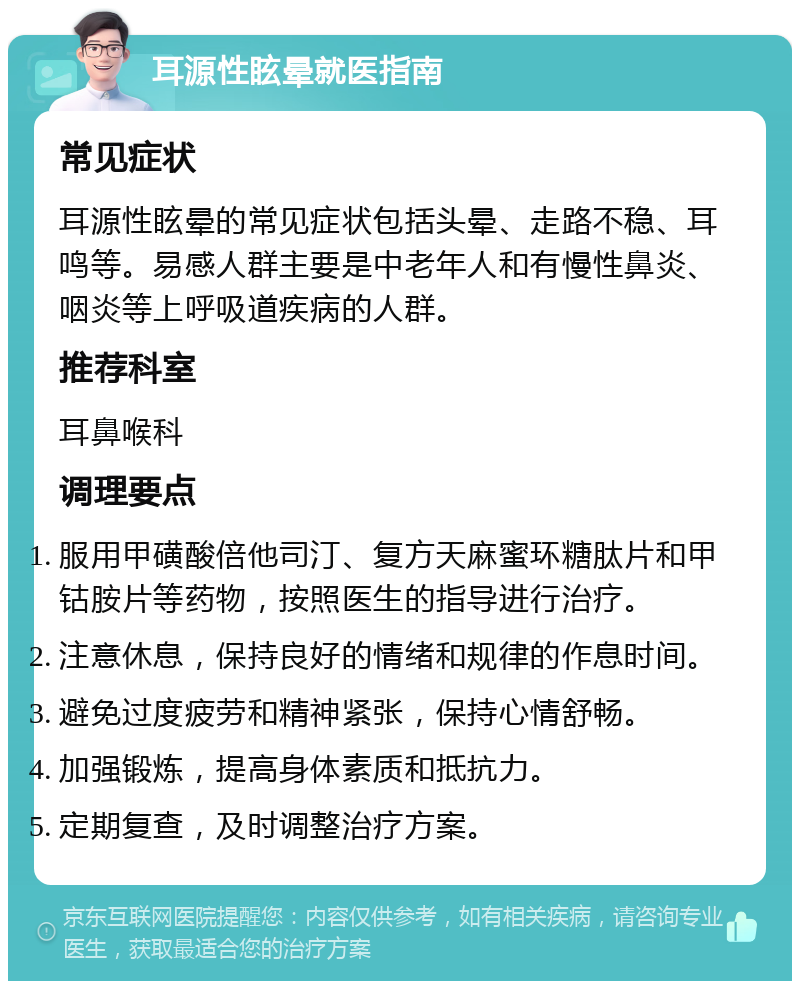 耳源性眩晕就医指南 常见症状 耳源性眩晕的常见症状包括头晕、走路不稳、耳鸣等。易感人群主要是中老年人和有慢性鼻炎、咽炎等上呼吸道疾病的人群。 推荐科室 耳鼻喉科 调理要点 服用甲磺酸倍他司汀、复方天麻蜜环糖肽片和甲钴胺片等药物，按照医生的指导进行治疗。 注意休息，保持良好的情绪和规律的作息时间。 避免过度疲劳和精神紧张，保持心情舒畅。 加强锻炼，提高身体素质和抵抗力。 定期复查，及时调整治疗方案。