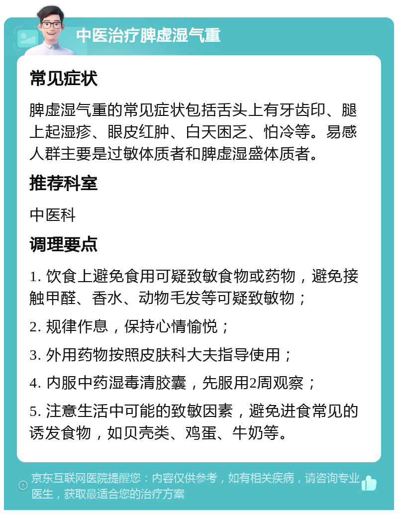 中医治疗脾虚湿气重 常见症状 脾虚湿气重的常见症状包括舌头上有牙齿印、腿上起湿疹、眼皮红肿、白天困乏、怕冷等。易感人群主要是过敏体质者和脾虚湿盛体质者。 推荐科室 中医科 调理要点 1. 饮食上避免食用可疑致敏食物或药物，避免接触甲醛、香水、动物毛发等可疑致敏物； 2. 规律作息，保持心情愉悦； 3. 外用药物按照皮肤科大夫指导使用； 4. 内服中药湿毒清胶囊，先服用2周观察； 5. 注意生活中可能的致敏因素，避免进食常见的诱发食物，如贝壳类、鸡蛋、牛奶等。