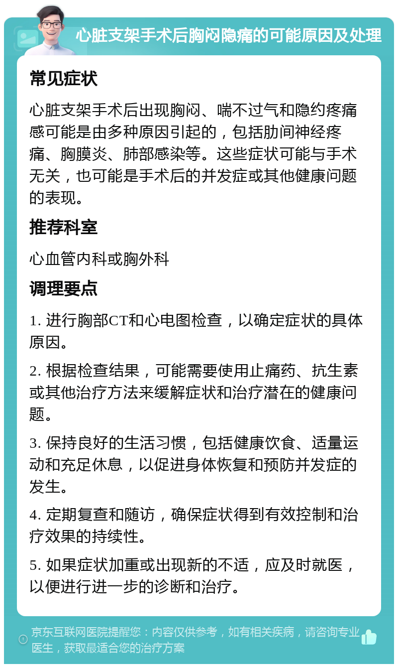 心脏支架手术后胸闷隐痛的可能原因及处理 常见症状 心脏支架手术后出现胸闷、喘不过气和隐约疼痛感可能是由多种原因引起的，包括肋间神经疼痛、胸膜炎、肺部感染等。这些症状可能与手术无关，也可能是手术后的并发症或其他健康问题的表现。 推荐科室 心血管内科或胸外科 调理要点 1. 进行胸部CT和心电图检查，以确定症状的具体原因。 2. 根据检查结果，可能需要使用止痛药、抗生素或其他治疗方法来缓解症状和治疗潜在的健康问题。 3. 保持良好的生活习惯，包括健康饮食、适量运动和充足休息，以促进身体恢复和预防并发症的发生。 4. 定期复查和随访，确保症状得到有效控制和治疗效果的持续性。 5. 如果症状加重或出现新的不适，应及时就医，以便进行进一步的诊断和治疗。