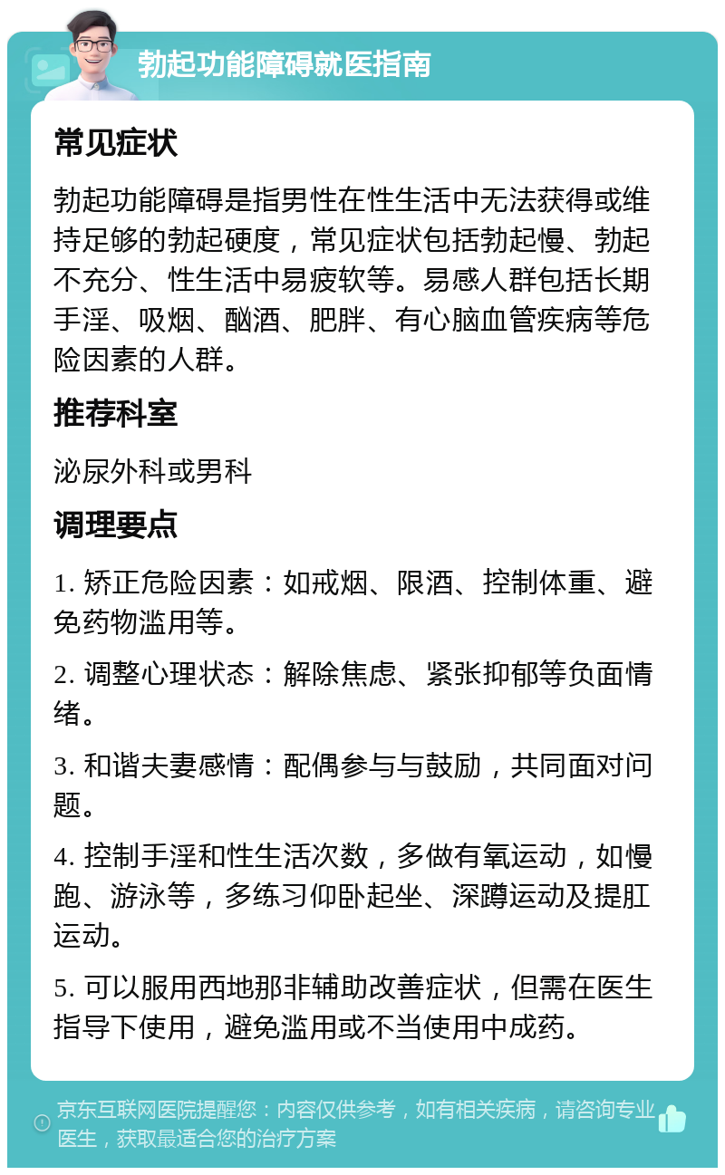 勃起功能障碍就医指南 常见症状 勃起功能障碍是指男性在性生活中无法获得或维持足够的勃起硬度，常见症状包括勃起慢、勃起不充分、性生活中易疲软等。易感人群包括长期手淫、吸烟、酗酒、肥胖、有心脑血管疾病等危险因素的人群。 推荐科室 泌尿外科或男科 调理要点 1. 矫正危险因素：如戒烟、限酒、控制体重、避免药物滥用等。 2. 调整心理状态：解除焦虑、紧张抑郁等负面情绪。 3. 和谐夫妻感情：配偶参与与鼓励，共同面对问题。 4. 控制手淫和性生活次数，多做有氧运动，如慢跑、游泳等，多练习仰卧起坐、深蹲运动及提肛运动。 5. 可以服用西地那非辅助改善症状，但需在医生指导下使用，避免滥用或不当使用中成药。