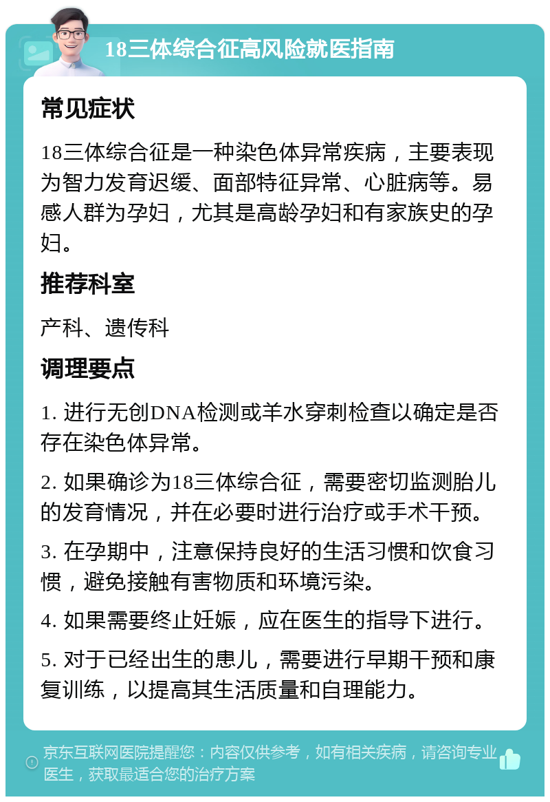 18三体综合征高风险就医指南 常见症状 18三体综合征是一种染色体异常疾病，主要表现为智力发育迟缓、面部特征异常、心脏病等。易感人群为孕妇，尤其是高龄孕妇和有家族史的孕妇。 推荐科室 产科、遗传科 调理要点 1. 进行无创DNA检测或羊水穿刺检查以确定是否存在染色体异常。 2. 如果确诊为18三体综合征，需要密切监测胎儿的发育情况，并在必要时进行治疗或手术干预。 3. 在孕期中，注意保持良好的生活习惯和饮食习惯，避免接触有害物质和环境污染。 4. 如果需要终止妊娠，应在医生的指导下进行。 5. 对于已经出生的患儿，需要进行早期干预和康复训练，以提高其生活质量和自理能力。