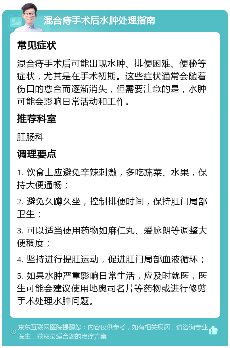 混合痔手术后水肿处理指南 常见症状 混合痔手术后可能出现水肿、排便困难、便秘等症状，尤其是在手术初期。这些症状通常会随着伤口的愈合而逐渐消失，但需要注意的是，水肿可能会影响日常活动和工作。 推荐科室 肛肠科 调理要点 1. 饮食上应避免辛辣刺激，多吃蔬菜、水果，保持大便通畅； 2. 避免久蹲久坐，控制排便时间，保持肛门局部卫生； 3. 可以适当使用药物如麻仁丸、爱脉朗等调整大便稠度； 4. 坚持进行提肛运动，促进肛门局部血液循环； 5. 如果水肿严重影响日常生活，应及时就医，医生可能会建议使用地奥司名片等药物或进行修剪手术处理水肿问题。