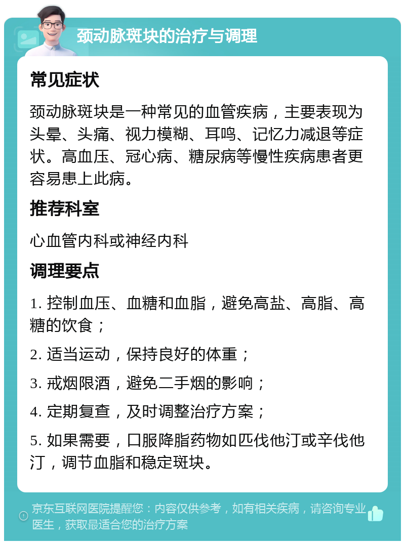 颈动脉斑块的治疗与调理 常见症状 颈动脉斑块是一种常见的血管疾病，主要表现为头晕、头痛、视力模糊、耳鸣、记忆力减退等症状。高血压、冠心病、糖尿病等慢性疾病患者更容易患上此病。 推荐科室 心血管内科或神经内科 调理要点 1. 控制血压、血糖和血脂，避免高盐、高脂、高糖的饮食； 2. 适当运动，保持良好的体重； 3. 戒烟限酒，避免二手烟的影响； 4. 定期复查，及时调整治疗方案； 5. 如果需要，口服降脂药物如匹伐他汀或辛伐他汀，调节血脂和稳定斑块。