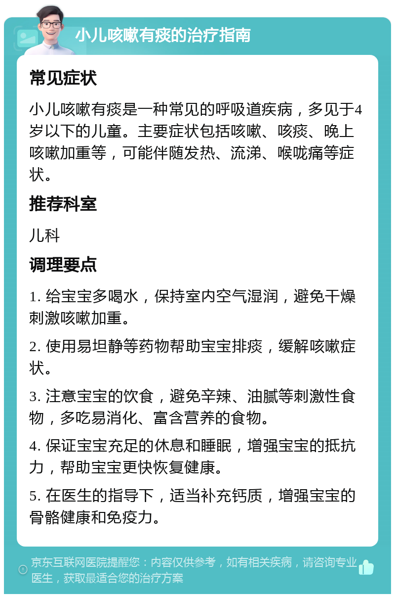 小儿咳嗽有痰的治疗指南 常见症状 小儿咳嗽有痰是一种常见的呼吸道疾病，多见于4岁以下的儿童。主要症状包括咳嗽、咳痰、晚上咳嗽加重等，可能伴随发热、流涕、喉咙痛等症状。 推荐科室 儿科 调理要点 1. 给宝宝多喝水，保持室内空气湿润，避免干燥刺激咳嗽加重。 2. 使用易坦静等药物帮助宝宝排痰，缓解咳嗽症状。 3. 注意宝宝的饮食，避免辛辣、油腻等刺激性食物，多吃易消化、富含营养的食物。 4. 保证宝宝充足的休息和睡眠，增强宝宝的抵抗力，帮助宝宝更快恢复健康。 5. 在医生的指导下，适当补充钙质，增强宝宝的骨骼健康和免疫力。