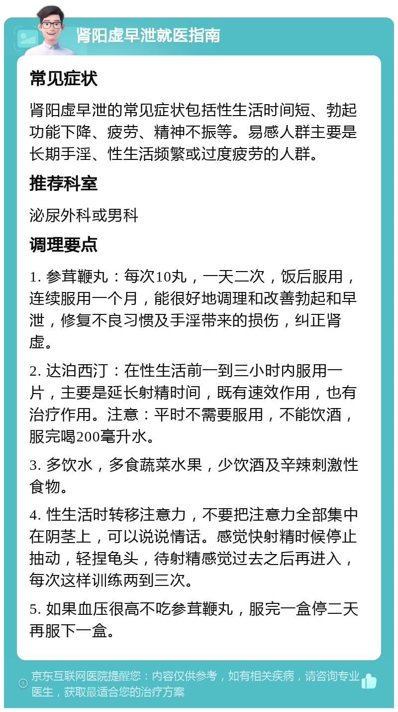 肾阳虚早泄就医指南 常见症状 肾阳虚早泄的常见症状包括性生活时间短、勃起功能下降、疲劳、精神不振等。易感人群主要是长期手淫、性生活频繁或过度疲劳的人群。 推荐科室 泌尿外科或男科 调理要点 1. 参茸鞭丸：每次10丸，一天二次，饭后服用，连续服用一个月，能很好地调理和改善勃起和早泄，修复不良习惯及手淫带来的损伤，纠正肾虚。 2. 达泊西汀：在性生活前一到三小时内服用一片，主要是延长射精时间，既有速效作用，也有治疗作用。注意：平时不需要服用，不能饮酒，服完喝200毫升水。 3. 多饮水，多食蔬菜水果，少饮酒及辛辣刺激性食物。 4. 性生活时转移注意力，不要把注意力全部集中在阴茎上，可以说说情话。感觉快射精时候停止抽动，轻捏龟头，待射精感觉过去之后再进入，每次这样训练两到三次。 5. 如果血压很高不吃参茸鞭丸，服完一盒停二天再服下一盒。