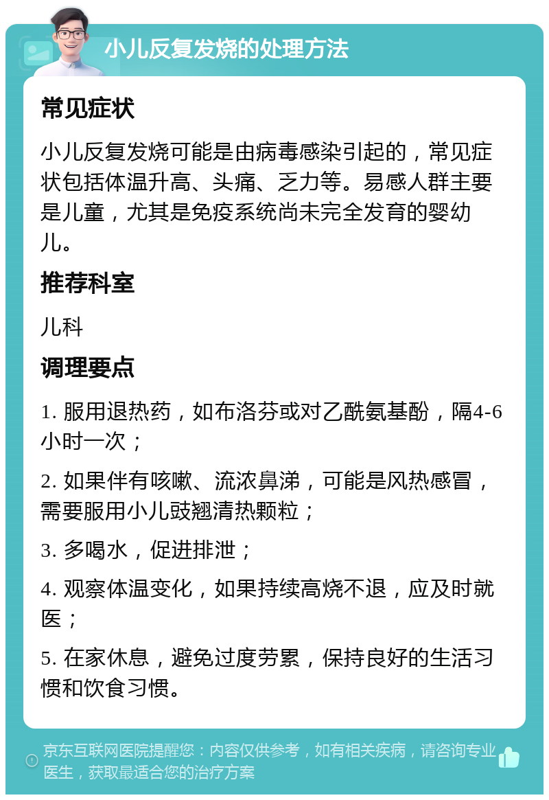 小儿反复发烧的处理方法 常见症状 小儿反复发烧可能是由病毒感染引起的，常见症状包括体温升高、头痛、乏力等。易感人群主要是儿童，尤其是免疫系统尚未完全发育的婴幼儿。 推荐科室 儿科 调理要点 1. 服用退热药，如布洛芬或对乙酰氨基酚，隔4-6小时一次； 2. 如果伴有咳嗽、流浓鼻涕，可能是风热感冒，需要服用小儿豉翘清热颗粒； 3. 多喝水，促进排泄； 4. 观察体温变化，如果持续高烧不退，应及时就医； 5. 在家休息，避免过度劳累，保持良好的生活习惯和饮食习惯。