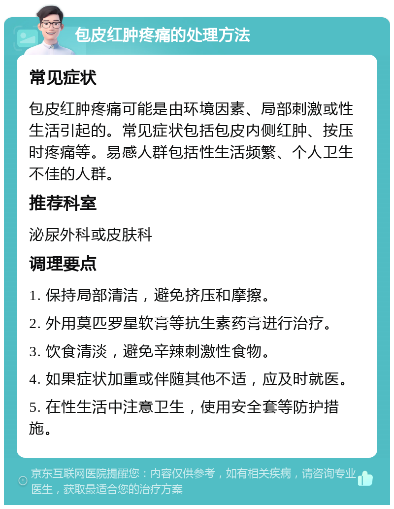 包皮红肿疼痛的处理方法 常见症状 包皮红肿疼痛可能是由环境因素、局部刺激或性生活引起的。常见症状包括包皮内侧红肿、按压时疼痛等。易感人群包括性生活频繁、个人卫生不佳的人群。 推荐科室 泌尿外科或皮肤科 调理要点 1. 保持局部清洁，避免挤压和摩擦。 2. 外用莫匹罗星软膏等抗生素药膏进行治疗。 3. 饮食清淡，避免辛辣刺激性食物。 4. 如果症状加重或伴随其他不适，应及时就医。 5. 在性生活中注意卫生，使用安全套等防护措施。