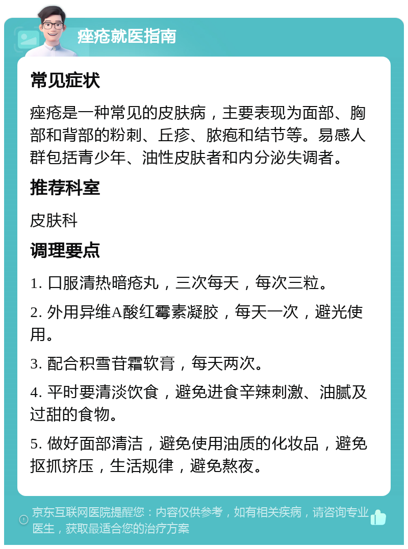 痤疮就医指南 常见症状 痤疮是一种常见的皮肤病，主要表现为面部、胸部和背部的粉刺、丘疹、脓疱和结节等。易感人群包括青少年、油性皮肤者和内分泌失调者。 推荐科室 皮肤科 调理要点 1. 口服清热暗疮丸，三次每天，每次三粒。 2. 外用异维A酸红霉素凝胶，每天一次，避光使用。 3. 配合积雪苷霜软膏，每天两次。 4. 平时要清淡饮食，避免进食辛辣刺激、油腻及过甜的食物。 5. 做好面部清洁，避免使用油质的化妆品，避免抠抓挤压，生活规律，避免熬夜。