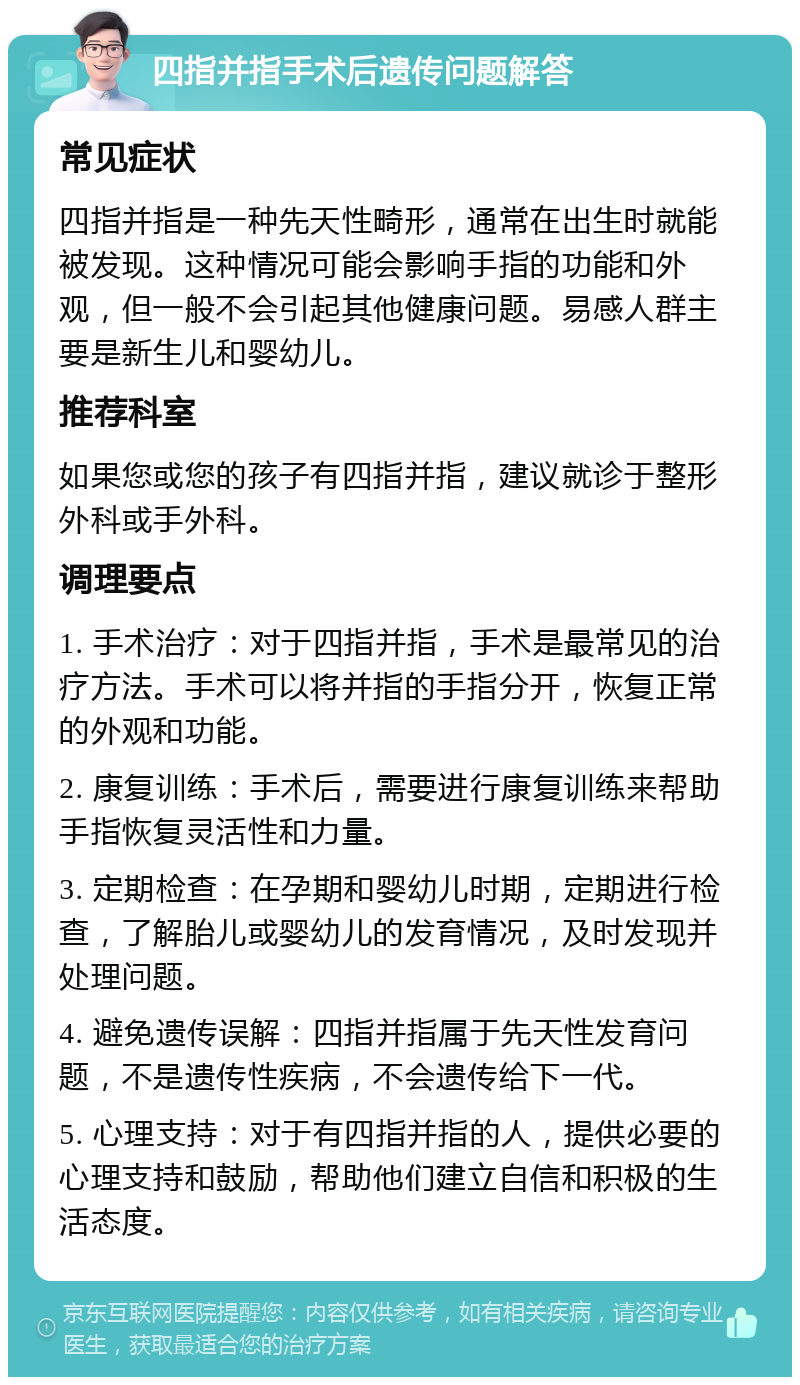 四指并指手术后遗传问题解答 常见症状 四指并指是一种先天性畸形，通常在出生时就能被发现。这种情况可能会影响手指的功能和外观，但一般不会引起其他健康问题。易感人群主要是新生儿和婴幼儿。 推荐科室 如果您或您的孩子有四指并指，建议就诊于整形外科或手外科。 调理要点 1. 手术治疗：对于四指并指，手术是最常见的治疗方法。手术可以将并指的手指分开，恢复正常的外观和功能。 2. 康复训练：手术后，需要进行康复训练来帮助手指恢复灵活性和力量。 3. 定期检查：在孕期和婴幼儿时期，定期进行检查，了解胎儿或婴幼儿的发育情况，及时发现并处理问题。 4. 避免遗传误解：四指并指属于先天性发育问题，不是遗传性疾病，不会遗传给下一代。 5. 心理支持：对于有四指并指的人，提供必要的心理支持和鼓励，帮助他们建立自信和积极的生活态度。