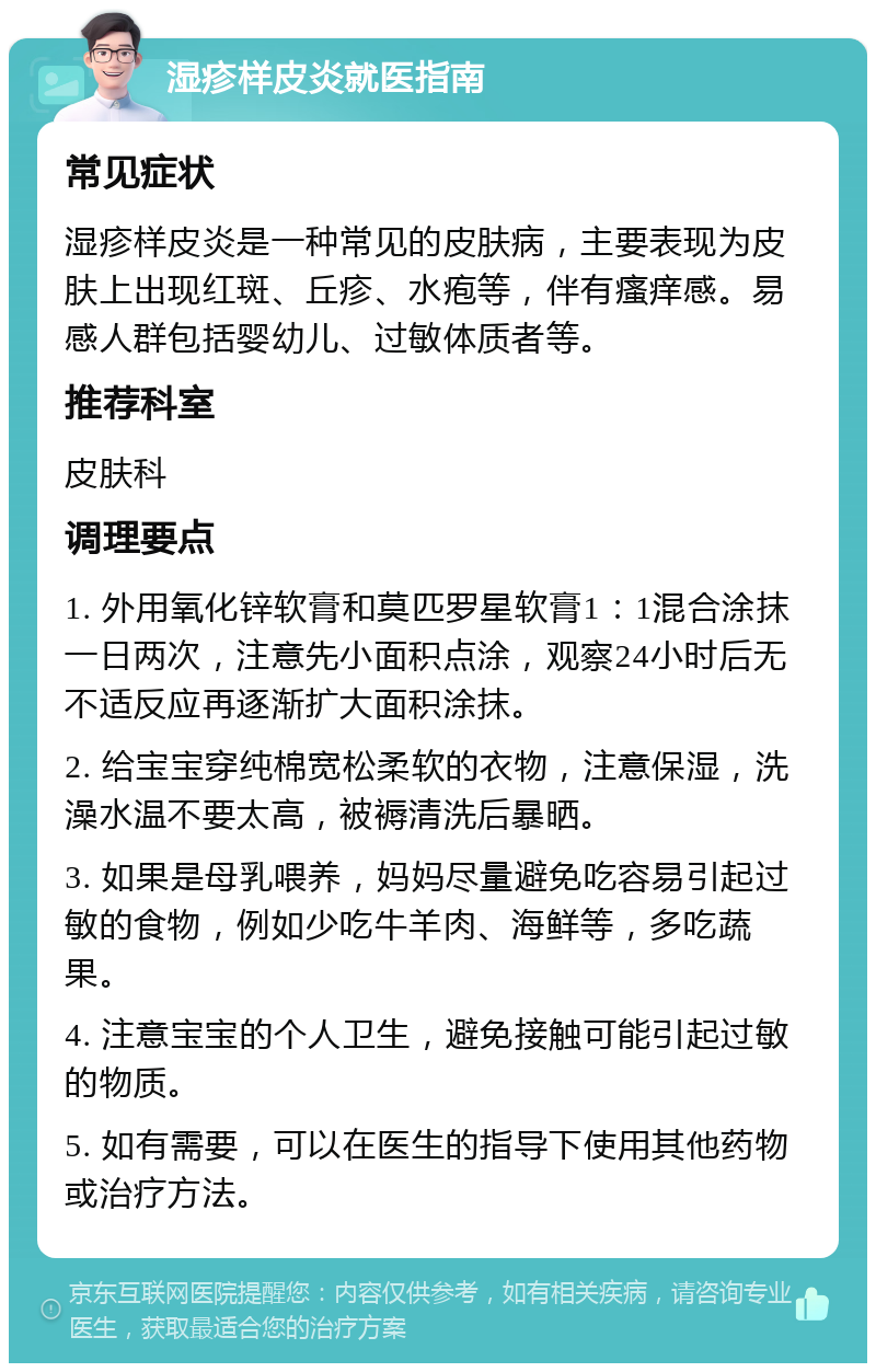 湿疹样皮炎就医指南 常见症状 湿疹样皮炎是一种常见的皮肤病，主要表现为皮肤上出现红斑、丘疹、水疱等，伴有瘙痒感。易感人群包括婴幼儿、过敏体质者等。 推荐科室 皮肤科 调理要点 1. 外用氧化锌软膏和莫匹罗星软膏1：1混合涂抹一日两次，注意先小面积点涂，观察24小时后无不适反应再逐渐扩大面积涂抹。 2. 给宝宝穿纯棉宽松柔软的衣物，注意保湿，洗澡水温不要太高，被褥清洗后暴晒。 3. 如果是母乳喂养，妈妈尽量避免吃容易引起过敏的食物，例如少吃牛羊肉、海鲜等，多吃蔬果。 4. 注意宝宝的个人卫生，避免接触可能引起过敏的物质。 5. 如有需要，可以在医生的指导下使用其他药物或治疗方法。