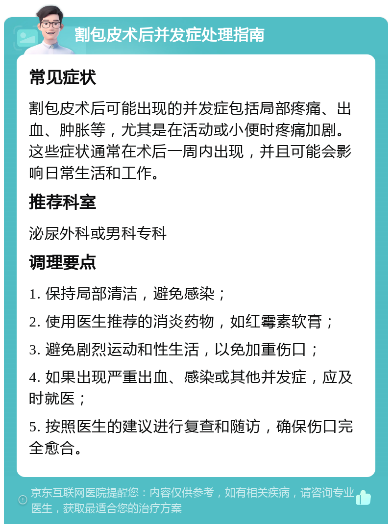 割包皮术后并发症处理指南 常见症状 割包皮术后可能出现的并发症包括局部疼痛、出血、肿胀等，尤其是在活动或小便时疼痛加剧。这些症状通常在术后一周内出现，并且可能会影响日常生活和工作。 推荐科室 泌尿外科或男科专科 调理要点 1. 保持局部清洁，避免感染； 2. 使用医生推荐的消炎药物，如红霉素软膏； 3. 避免剧烈运动和性生活，以免加重伤口； 4. 如果出现严重出血、感染或其他并发症，应及时就医； 5. 按照医生的建议进行复查和随访，确保伤口完全愈合。