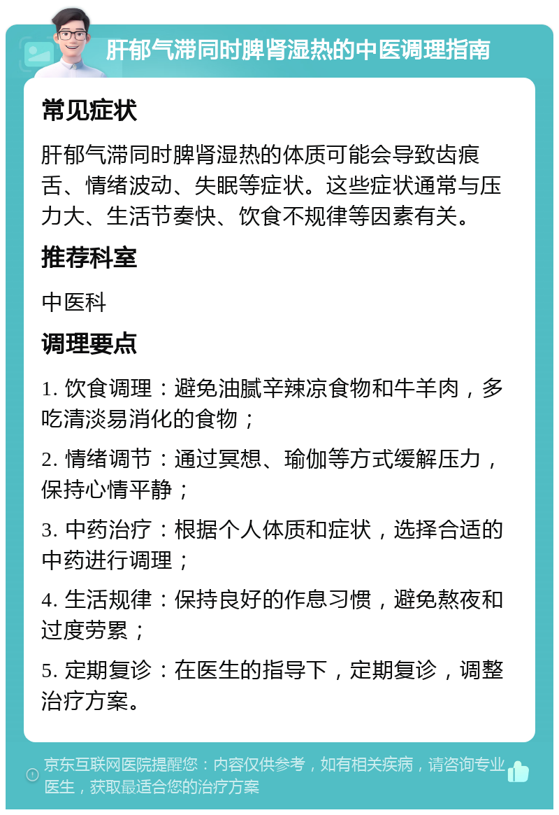 肝郁气滞同时脾肾湿热的中医调理指南 常见症状 肝郁气滞同时脾肾湿热的体质可能会导致齿痕舌、情绪波动、失眠等症状。这些症状通常与压力大、生活节奏快、饮食不规律等因素有关。 推荐科室 中医科 调理要点 1. 饮食调理：避免油腻辛辣凉食物和牛羊肉，多吃清淡易消化的食物； 2. 情绪调节：通过冥想、瑜伽等方式缓解压力，保持心情平静； 3. 中药治疗：根据个人体质和症状，选择合适的中药进行调理； 4. 生活规律：保持良好的作息习惯，避免熬夜和过度劳累； 5. 定期复诊：在医生的指导下，定期复诊，调整治疗方案。