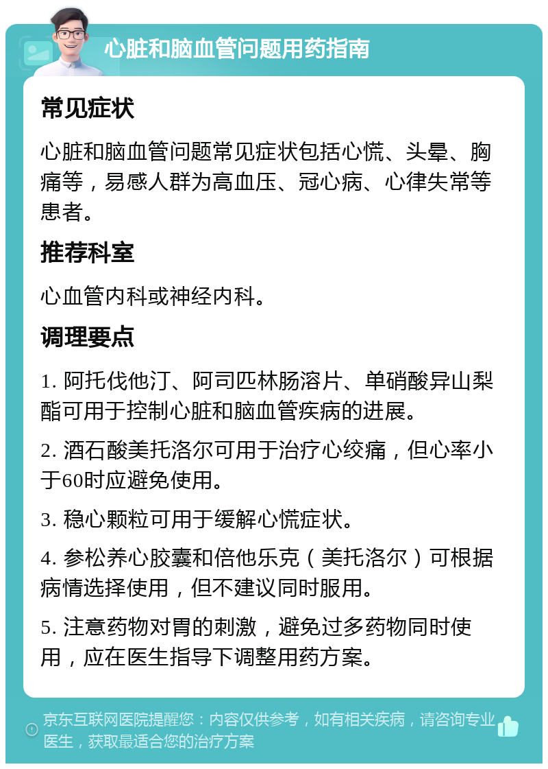 心脏和脑血管问题用药指南 常见症状 心脏和脑血管问题常见症状包括心慌、头晕、胸痛等，易感人群为高血压、冠心病、心律失常等患者。 推荐科室 心血管内科或神经内科。 调理要点 1. 阿托伐他汀、阿司匹林肠溶片、单硝酸异山梨酯可用于控制心脏和脑血管疾病的进展。 2. 酒石酸美托洛尔可用于治疗心绞痛，但心率小于60时应避免使用。 3. 稳心颗粒可用于缓解心慌症状。 4. 参松养心胶囊和倍他乐克（美托洛尔）可根据病情选择使用，但不建议同时服用。 5. 注意药物对胃的刺激，避免过多药物同时使用，应在医生指导下调整用药方案。