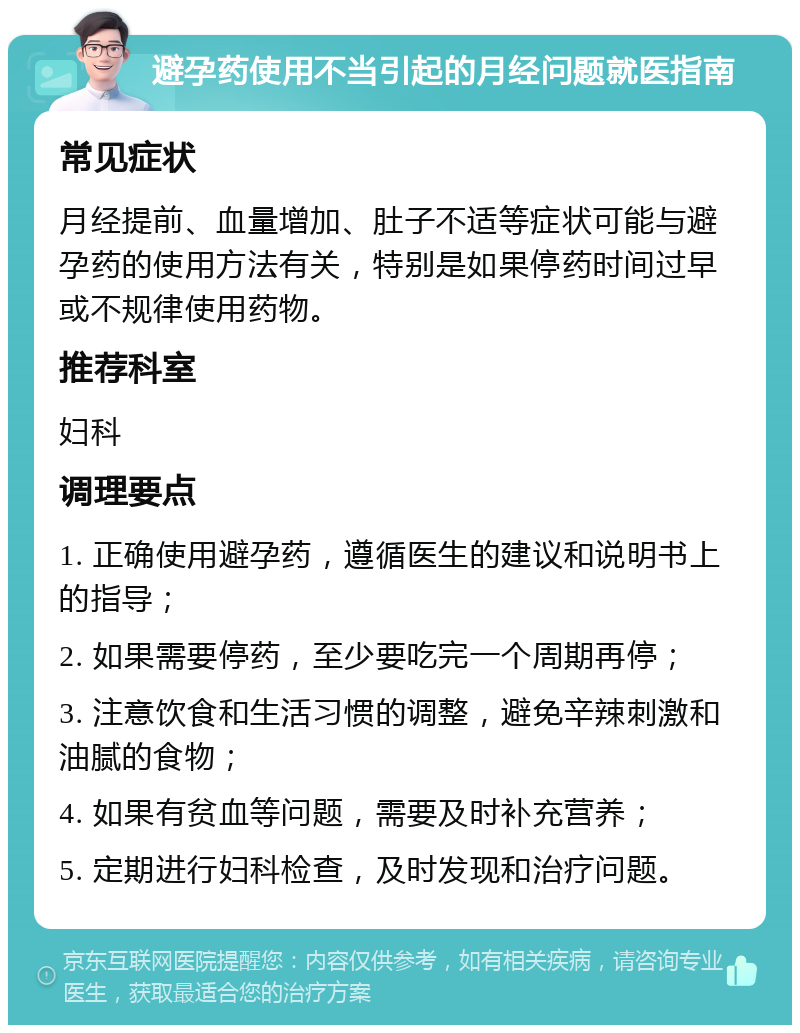 避孕药使用不当引起的月经问题就医指南 常见症状 月经提前、血量增加、肚子不适等症状可能与避孕药的使用方法有关，特别是如果停药时间过早或不规律使用药物。 推荐科室 妇科 调理要点 1. 正确使用避孕药，遵循医生的建议和说明书上的指导； 2. 如果需要停药，至少要吃完一个周期再停； 3. 注意饮食和生活习惯的调整，避免辛辣刺激和油腻的食物； 4. 如果有贫血等问题，需要及时补充营养； 5. 定期进行妇科检查，及时发现和治疗问题。