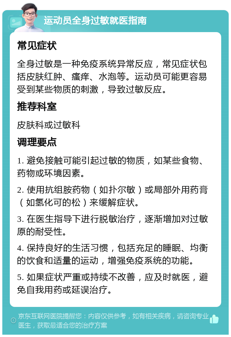 运动员全身过敏就医指南 常见症状 全身过敏是一种免疫系统异常反应，常见症状包括皮肤红肿、瘙痒、水泡等。运动员可能更容易受到某些物质的刺激，导致过敏反应。 推荐科室 皮肤科或过敏科 调理要点 1. 避免接触可能引起过敏的物质，如某些食物、药物或环境因素。 2. 使用抗组胺药物（如扑尔敏）或局部外用药膏（如氢化可的松）来缓解症状。 3. 在医生指导下进行脱敏治疗，逐渐增加对过敏原的耐受性。 4. 保持良好的生活习惯，包括充足的睡眠、均衡的饮食和适量的运动，增强免疫系统的功能。 5. 如果症状严重或持续不改善，应及时就医，避免自我用药或延误治疗。