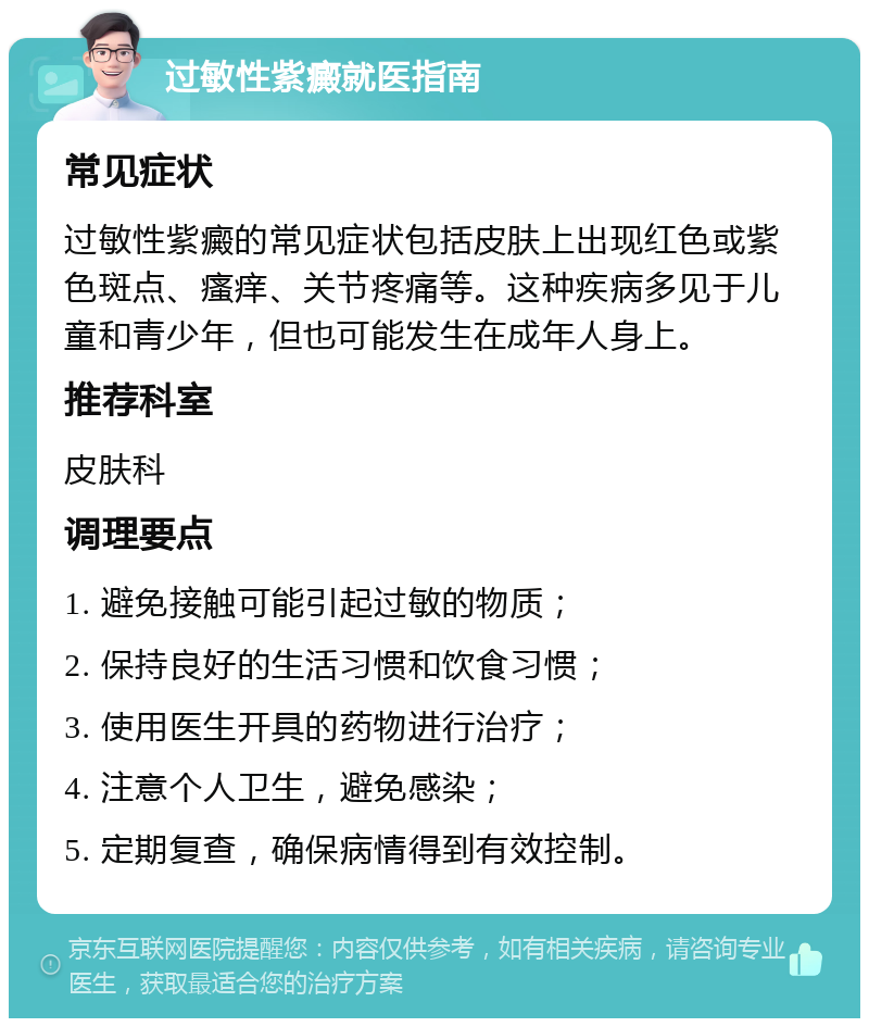 过敏性紫癜就医指南 常见症状 过敏性紫癜的常见症状包括皮肤上出现红色或紫色斑点、瘙痒、关节疼痛等。这种疾病多见于儿童和青少年，但也可能发生在成年人身上。 推荐科室 皮肤科 调理要点 1. 避免接触可能引起过敏的物质； 2. 保持良好的生活习惯和饮食习惯； 3. 使用医生开具的药物进行治疗； 4. 注意个人卫生，避免感染； 5. 定期复查，确保病情得到有效控制。