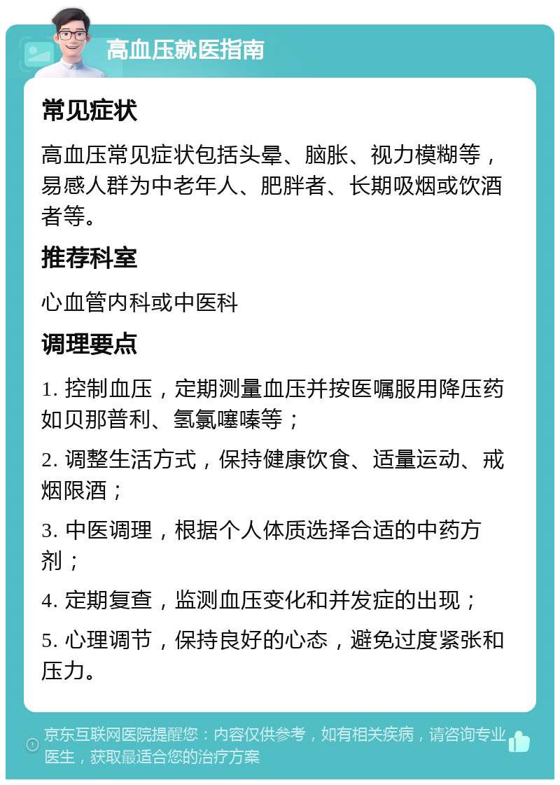 高血压就医指南 常见症状 高血压常见症状包括头晕、脑胀、视力模糊等，易感人群为中老年人、肥胖者、长期吸烟或饮酒者等。 推荐科室 心血管内科或中医科 调理要点 1. 控制血压，定期测量血压并按医嘱服用降压药如贝那普利、氢氯噻嗪等； 2. 调整生活方式，保持健康饮食、适量运动、戒烟限酒； 3. 中医调理，根据个人体质选择合适的中药方剂； 4. 定期复查，监测血压变化和并发症的出现； 5. 心理调节，保持良好的心态，避免过度紧张和压力。