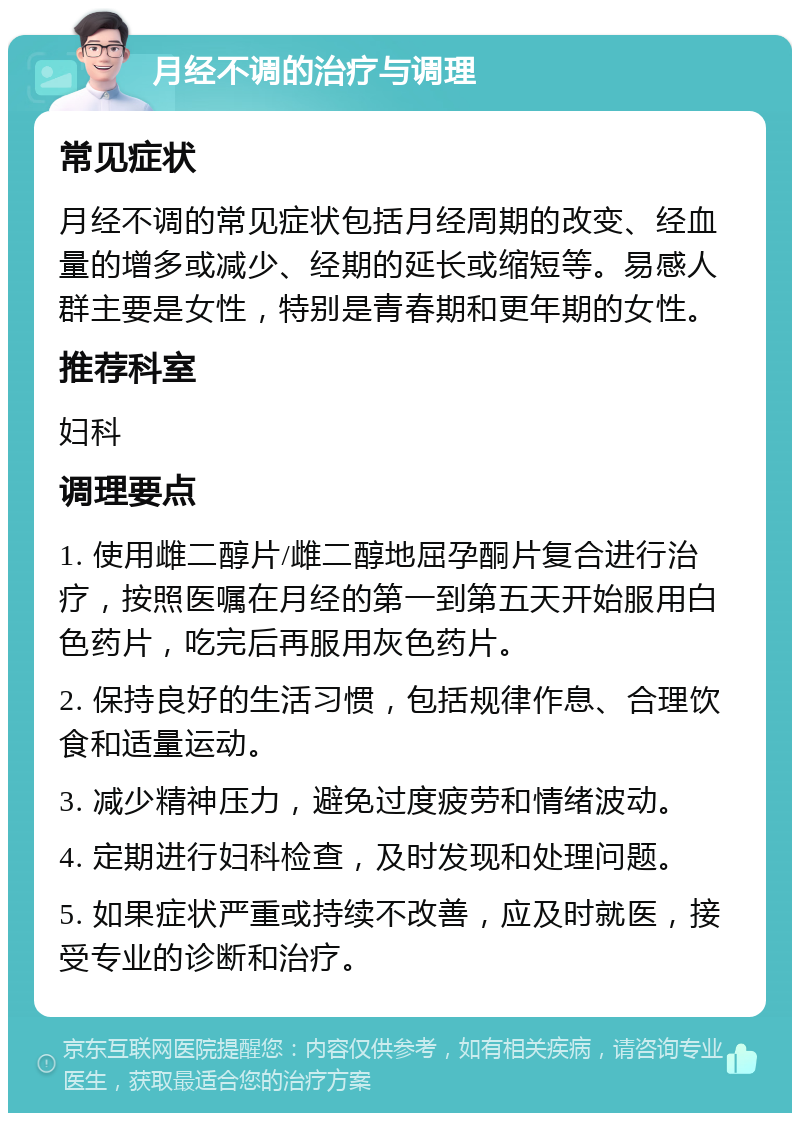 月经不调的治疗与调理 常见症状 月经不调的常见症状包括月经周期的改变、经血量的增多或减少、经期的延长或缩短等。易感人群主要是女性，特别是青春期和更年期的女性。 推荐科室 妇科 调理要点 1. 使用雌二醇片/雌二醇地屈孕酮片复合进行治疗，按照医嘱在月经的第一到第五天开始服用白色药片，吃完后再服用灰色药片。 2. 保持良好的生活习惯，包括规律作息、合理饮食和适量运动。 3. 减少精神压力，避免过度疲劳和情绪波动。 4. 定期进行妇科检查，及时发现和处理问题。 5. 如果症状严重或持续不改善，应及时就医，接受专业的诊断和治疗。